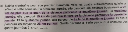 Nabila s'entraîne pour son premier marathon. Voici les quatre entrainements qu'elle a 
effectué cette semaine. La première journée, elle parcourt une distance équivalente à 22
km de plus que le quart de la distance parcourue la deuxième journée. La troisième 
journée, elle parcourt 16 km de plus que le tiers de la distance parcourue la deuxième 
journée. Et la quatrième journée, elle parcourt le triple de la deuxième journée. Si elle a 
parcouru en moyenne 26 km par jour. Quelle distance a -t-elle parcouru à chacune des 
quatre journées ? I n c n n u