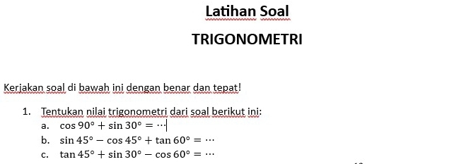 Latihan Soal 
TRIGONOMETRI 
Kerjakan soal di bawah ini dengan benar dan tepat! 
1. Tentukan nilai trigonometri dari soal berikut ini: 
a. cos 90°+sin 30°=·s |
b. sin 45°-cos 45°+tan 60°=·s
C. tan 45°+sin 30°-cos 60°=·s