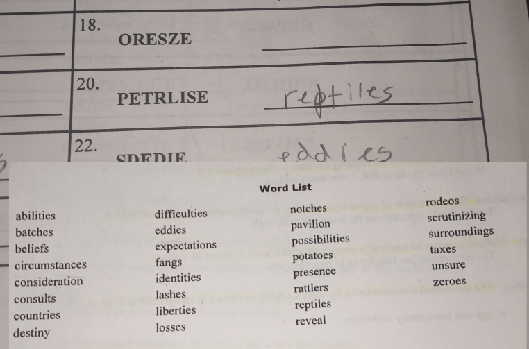 ORESZE
_
20.
_
PETRLISE_
22. SDEDIE
Word List
abilities difficulties notches rodeos
batches eddies
pavilion scrutinizing
beliefs expectations possibilities surroundings
circumstances fangs potatoes taxes
consideration identities presence unsure
consults lashes rattlers zeroes
countries liberties reptiles
destiny losses reveal