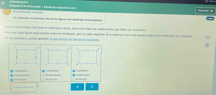 Actividad previa 4 Todos le
Pregunta 9 de 10 (1 punto) | Intento de respuesta: 2 de 3 Ferando 
Parcialmente correcta
Su respuesta es incorrecta. Una de las figuras está clasificada incorrectamente .
Dada la información marcada en cada figura abajo, seleccione todas las clasificaciones que deben ser verdaderas.
Note que cada figura está trazada como un rectángulo, pero no debe depender de la manera en que está trazada la figura para determinar sus respuestas. ∞
De ser necesario, puede aprender lo que indican las marcas en una figura.
. 

* Cuadrilátero Cuadrilátero Cuadrilátero
Paralelogramo Paralelogramo Paralelogramo
| Rectángulo Rectángulo Rectángulo
Intente otra vez
×