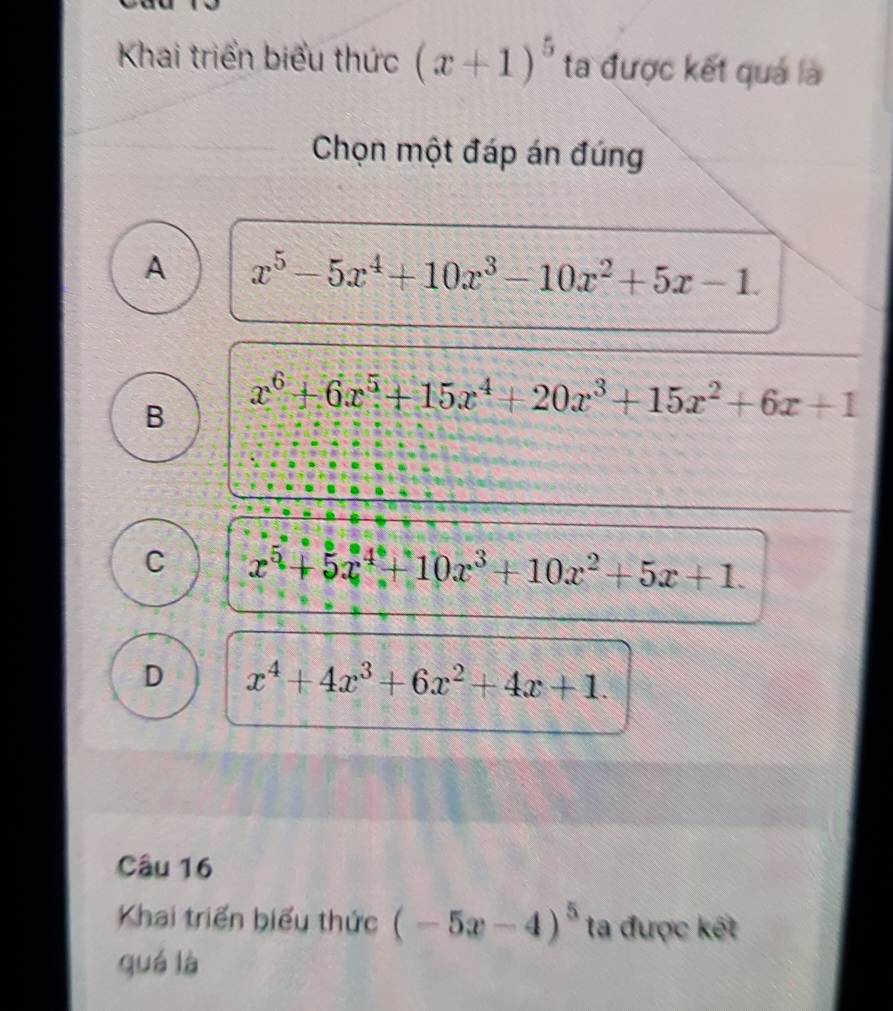 Khai triển biểu thức (x+1)^5 ta được kết quả là
Chọn một đáp án đúng
A x^5-5x^4+10x^3-10x^2+5x-1.
B x^6+6x^5+15x^4+20x^3+15x^2+6x+1
C x^5+5x^4+10x^3+10x^2+5x+1.
D x^4+4x^3+6x^2+4x+1. 
Câu 16
Khai triển biểu thức (-5x-4)^5 ta được kết
quá là