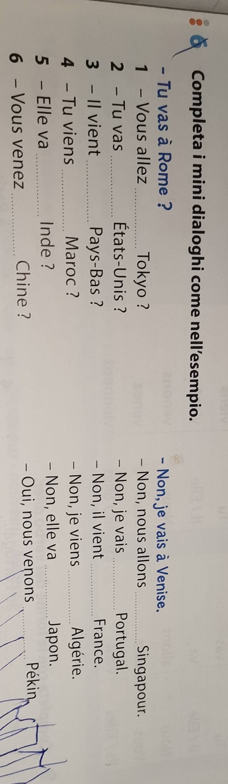 Completa i mini dialoghi come nell’esempio. 
- Tu vas à Rome ? - Non, je vais à Venise. 
1 - Vous allez _Tokyo ? - Non, nous allons _Singapour. 
2 - Tu vas _ États-Unis ? - Non, je vais _Portugal. 
3 - Il vient_ Pays-Bas ? - Non, il vient _France. 
4 - Tu viens _Maroc ? 
- Non, je viens _Algérie. 
5 - Elle va _Inde ? - Non, elle va_ 
Japon. 
6 - Vous venez _Chine ? - Oui, nous venons 
Pékin,