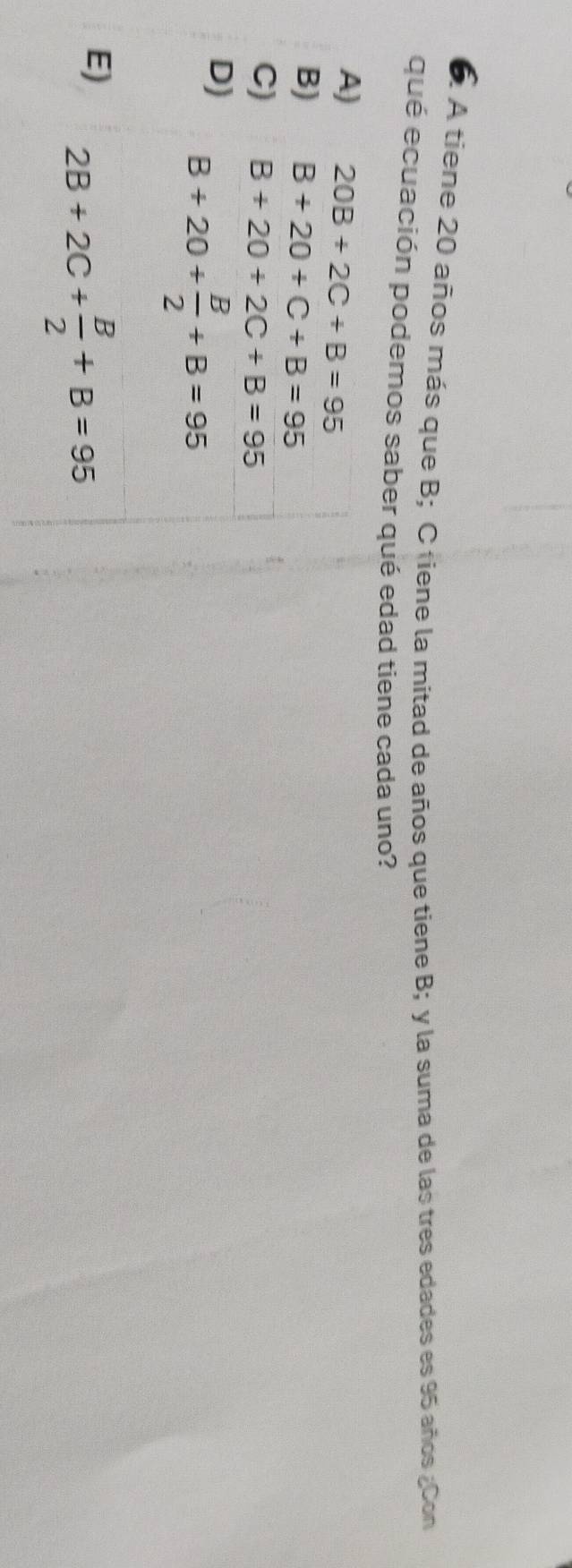 A tiene 20 años más que B; C tiene la mitad de años que tiene B; y la suma de las tres edades es 95 años ¿Con
qué ecuación podemos saber qué edad tiene cada uno?
A) 20B+2C+B=95
B) B+20+C+B=95
C) B+20+2C+B=95
D) B+20+ B/2 +B=95
E) 2B+2C+ B/2 +B=95