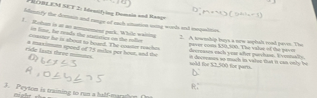 PROBLEM SET 2: Identifying Domain and Range 
Identify the domain and range of each sitution using words and inequalities. 
1. Roban is at an amusement park. While waiting 2. A township buys a new asphalt road paver. The 
in line, he reads the statistics on the roller 
coaster he is about to board. The coaster reaches decreases each year after purchase. Evennually, 
paver costs $50,500. The value of the paver 
ride lasts three minutes. 
a maximum speed of 75 miles per hour, and the it decreases so much in value that it can only be 
sold for $2,500 for parts. 
3. Peyton is training to run a half-maration 
night