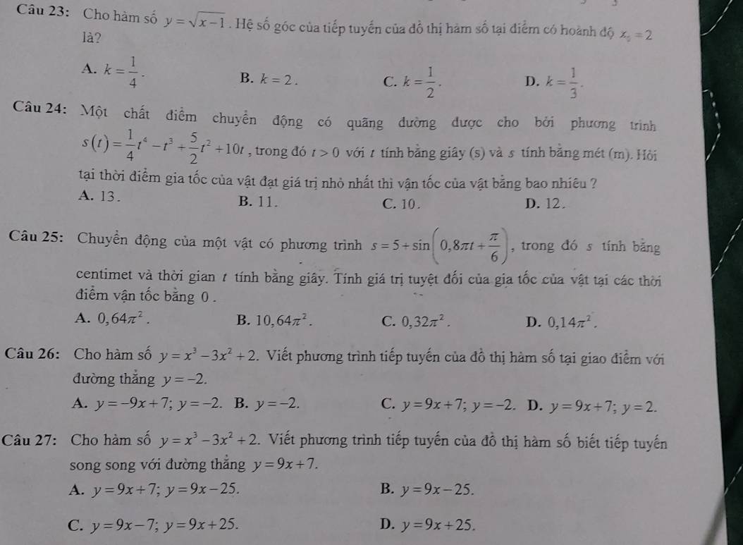 Cho hàm số y=sqrt(x-1). Hệ số góc của tiếp tuyến của đồ thị hàm số tại điểm có hoành độ x_2=2
là?
A. k= 1/4 .
B. k=2. C. k= 1/2 . k= 1/3 .
D.
Câu 24: Một chất điểm chuyển động có quãng đường được cho bởi phương trình
s(t)= 1/4 t^4-t^3+ 5/2 t^2+10t , trong đó t>0 với t tính bằng giây (s) và s tính bằng mét (m). Hòi
tại thời điểm gia tốc của vật đạt giá trị nhỏ nhất thì vận tốc của vật bằng bao nhiêu ?
A. 13. B. 11. C. 10 . D. 12.
Câu 25: Chuyền động của một vật có phương trình s=5+sin (0,8π t+ π /6 ) , trong đó s tính bằng
centimet và thời gian 7 tính bằng giây. Tính giá trị tuyệt đối của gia tốc của vật tại các thời
điểm vận tốc bằng 0 .
A. 0,64π^2. B. 10,64π^2. C. 0,32π^2. D. 0,14π^2.
Câu 26: Cho hàm số y=x^3-3x^2+2. Viết phương trình tiếp tuyến của đồ thị hàm số tại giao điểm với
đường thǎng y=-2.
A. y=-9x+7;y=-2 B. y=-2. C. y=9x+7;y=-2 、 D. y=9x+7;y=2.
Câu 27: Cho hàm số y=x^3-3x^2+2. Viết phương trình tiếp tuyến của đồ thị hàm số biết tiếp tuyến
song song với đường thắng y=9x+7.
A. y=9x+7;y=9x-25. B. y=9x-25.
C. y=9x-7;y=9x+25. D. y=9x+25.