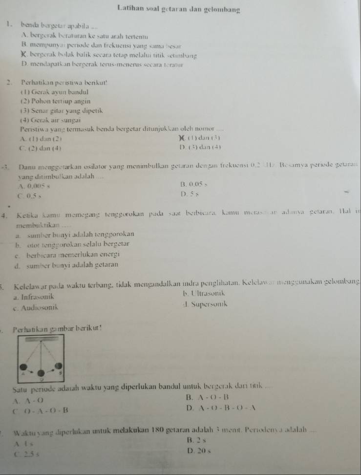 Latihan soal getaran dan gelombang
1. benda bergetar apabila ..
A. bergerak beraturan ke satu arah tertentu
B. mempunyai periode dan frekuensi yang sama besar
K. bergerak bolak balik secara tetap melalui titik setimbang
D. mendapatkan bergerak terus-menerus secara teratur
2. Perhatikan peristiwa berikut!
(1) Gerak ayun bandul
(2) Pohon tertiup angin
(3) Senar gitar yang dipetik
(4) Gerak air sungai
Peristiwa yang termasuk benda bergetar ditunjukkan oleh nomor_
A. (1) dan (2) )( (1) dan (3)
C. (2) dan (4) D. (3) dan (4)
-3. Danu menggetarkan osilator yang menimbulkan getaran dengan frekuensi 0.2 1 Besamya periode getaran
yang ditimbulkan adalah ...
A. 0,005 s
B. 0.05>
C. 0.5 s D. 5 s
4. Ketika kamu memegang tenggorokan pada saat beibicara. kamu merase an adanva getaran. Hal in
membuktikan ....
a sumber bunyi adalah tenggorokan
b. otot tenggorokan selalu bergetar
c. berbicara memerlukan energi
d. sumber bunyi adalah getaran
5. Keleławar pada waktu terbang, tidak mengandalkan indra penglihatan. Kelelawar menggunakan gelombang
a. Infrasonik b. Ultrasonik
c. Audiosonik Supersomk
Perhatikan gambar berikut!
Satu periode adaiah waktu yang diperlukan bandul untuk bergerak dari titk ....
A. A-O B. A-O-B
C O-A-O-B
D. A-()-B-()-A
Waktuyang diperlukan untuk mełakukan 180 getaran adalah 3menit. Perioxienya adalah ___
A. l s B. 2 s
C. 2.5 s D. 20 s