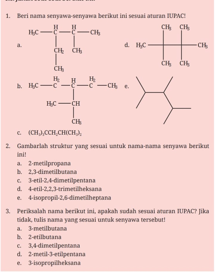 Beri nama senyawa-senyawa berikut ini sesuai aturan IUPAC!
a
d
b. frac 9- 16/c -frac 16_16- 16|/|bc-a| 
e.
C. (CH_3)_3CCH_2CH(CH_3)_2
2. Gambarlah struktur yang sesuai untuk nama-nama senyawa berikut
ini!
a. 2-metilpropana
b. 2,3-dimetilbutana
c. 3-etil-2,4-dimetilpentana
d. 4-etil-2,2,3-trimetilheksana
e. 4-isopropil-2,6-dimetilheptana
3. Periksalah nama berikut ini, apakah sudah sesuai aturan IUPAC? Jika
tidak, tulis nama yang sesuai untuk senyawa tersebut!
a. 3-metilbutana
b. 2-etilbutana
c. 3,4-dimetilpentana
d. 2-metil-3-etilpentana
e. 3-isopropilheksana