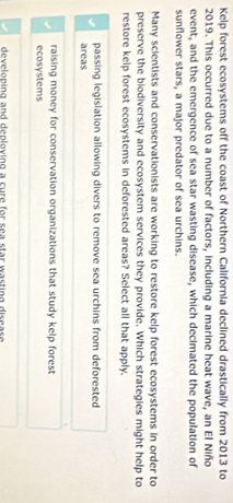 Kelp forest ecosystems off the coast of Northern California declined drastically from 2013 to
2019. This occurred due to a number of factors, including a marine heat wave, an El Niño
event, and the emergence of sea star wasting disease, which decimated the population of
sunflower stars, a major predator of sea urchins.
Many scientists and conservationists are working to restore kelp forest ecosystems in order to
preserve the biodiversity and ecosystem services they provide. Which strategies might help to
restore kelp forest ecosystems in deforested areas? Select all that apply.
passing legislation allowing divers to remove sea urchins from deforested
areas
raising money for conservation organizations that study kelp forest
ecosystems
developing and deploving a cure for sea star wasting disease .