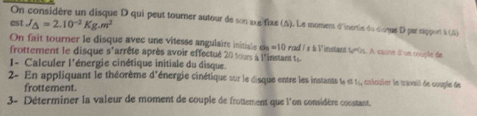 On considère un disque D qui peut tourner autour de son axe fixe (A). Le moment d'inertie du disque D par rapport à (A) 
est J_△ =2.10^(-2)Kg.m^2
On fait tourner le disque avec une vitesse angulaire initiale a_9=10 rod Is à l'instant to0s. A cause d'un couple de 
frottement le disque s'arrête après avoir effectué 20 tours à l'instant ti 
1- Calculer l'énergie cinétique initiale du disque. 
2- En appliquant le théorème d'énergie cinétique sur le disque entre les instants w“ 1_5 , calculer le travail de couple de 
frottement. 
3- Déterminer la valeur de moment de couple de frottement que l'on considère constant.