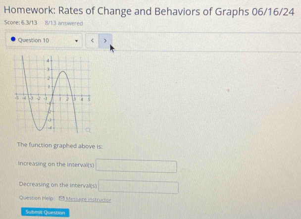 Homework: Rates of Change and Behaviors of Graphs 06/16/24 
Score: 6.3/13 8/13 answered 
Question 10 < > 
The function graphed above is: 
Increasing on the interval(s) □
Decreasing on the interval(s) □
Question Help: Message instructor 
Submit Question