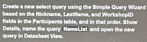 Create a new select query using the Simple Query Wizard 
based on the Nickname, LastName, and WorkshopID 
fields in the Participants table, and in that order. Show 
Details, name the query NameList and open the new 
query in Datasheet View.