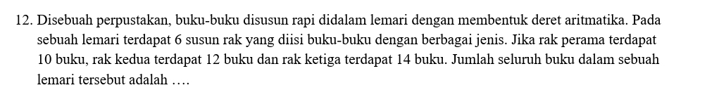 Disebuah perpustakan, buku-buku disusun rapi didalam lemari dengan membentuk deret aritmatika. Pada 
sebuah lemari terdapat 6 susun rak yang diisi buku-buku dengan berbagai jenis. Jika rak perama terdapat
10 buku, rak kedua terdapat 12 buku dan rak ketiga terdapat 14 buku. Jumlah seluruh buku dalam sebuah 
lemari tersebut adalah …