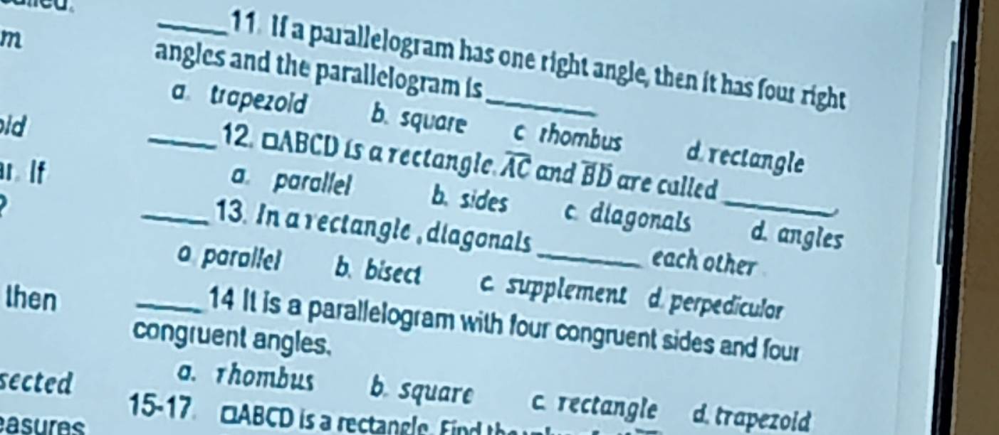 If a parallelogram has one right angle, then it has four right
angles and the parallelogram is 
ld
_a trapezoid b. square _c rhombus d. rectangle
12. □ABCD is a rectangle.
ar. If overline AC and overline Boverline D are culled
a paralle b. sides c diagonals _d. angles
_13. In a rectangle ,diagonals each other
_a parallel b. bisect c. supplement d. perpediculor
then
14 It is a parallelogram with four congruent sides and four
congruent angles.
a. rhombus b. square c. rectangle
sected d. trapezoid
15-17 □ABCD is a rectangle Find th
asures