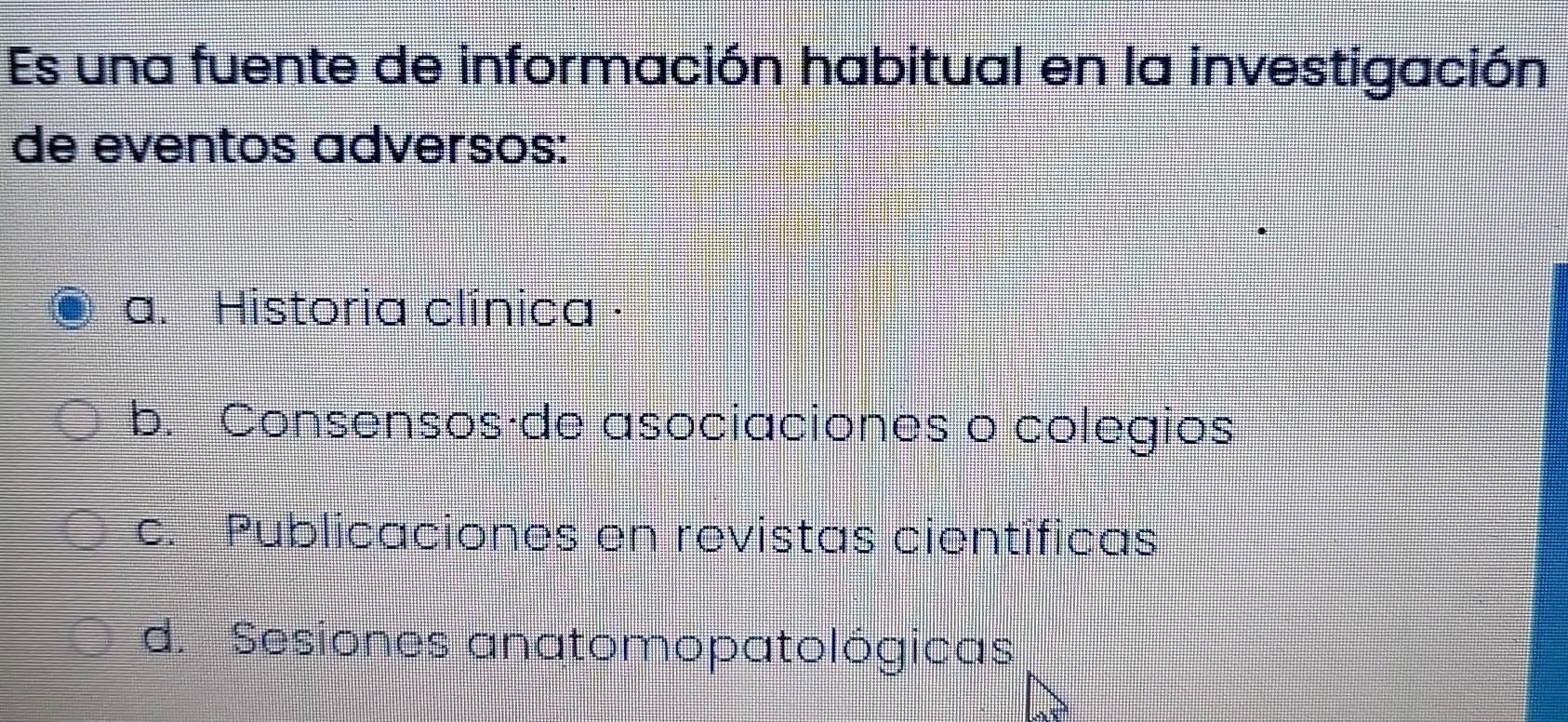 Es una fuente de información habitual en la investigación
de eventos adversos:
a. Historia clínica ·
b. Consensos·de asociaciones o colegios
c. Publicaciones en revistas científicas
d. Sesiones anatomopatológicas