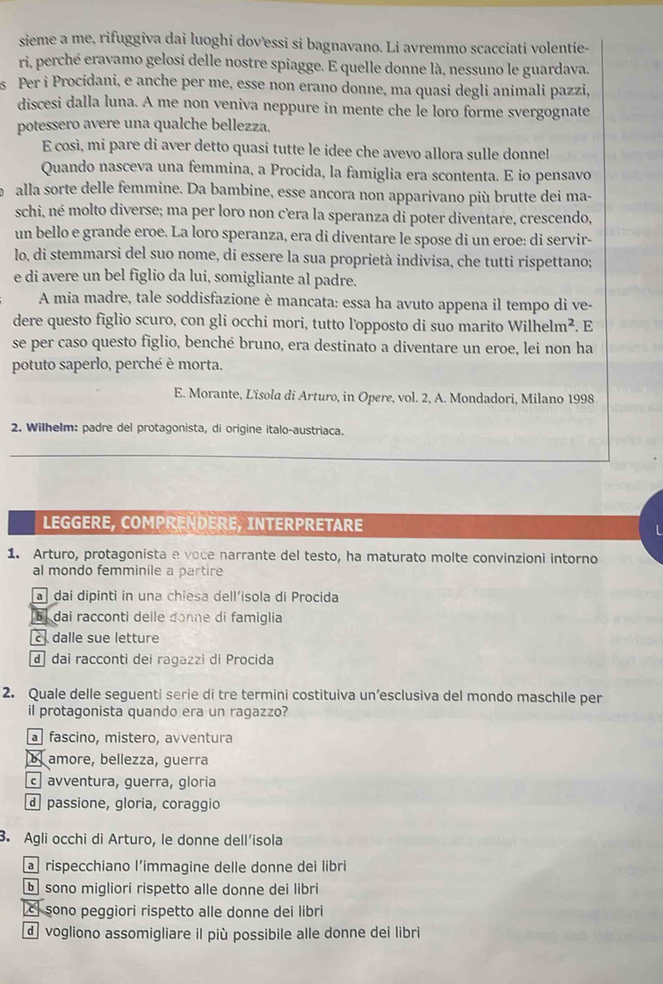 sieme a me, rifuggiva dai luoghi dov’essi si bagnavano. Li avremmo scacciati volentie-
ri, perché eravamo gelosi delle nostre spiagge. E quelle donne là, nessuno le guardava.
s Per i Procidani, e anche per me, esse non erano donne, ma quasi degli animali pazzi,
discesi dalla luna. A me non veniva neppure in mente che le loro forme svergognate
potessero avere una qualche bellezza.
E così, mi pare di aver detto quasi tutte le idee che avevo allora sulle donnel
Quando nasceva una femmina, a Procida, la famiglia era scontenta. E io pensavo
alla sorte delle femmine. Da bambine, esse ancora non apparivano più brutte dei ma-
schi, né molto diverse; ma per loro non c’era la speranza di poter diventare, crescendo,
un bello e grande eroe. La loro speranza, era di diventare le spose di un eroe: di servir-
lo, di stemmarsi del suo nome, di essere la sua proprietà indivisa, che tutti rispettano;
e di avere un bel figlio da lui, somigliante al padre.
A mia madre, tale soddisfazione è mancata: essa ha avuto appena il tempo di ve-
dere questo figlio scuro, con gli occhi mori, tutto l’opposto di suo marito Wilhelm^2. E
se per caso questo figlio, benché bruno, era destinato a diventare un eroe, lei non ha
potuto saperlo, perché è morta.
E. Morante, L'isola di Arturo, in Opere, vol. 2, A. Mondadori, Milano 1998
2. Wilhelm: padre del protagonista, di origine italo-austriaca.
LEGGERE, COMPRENDERE, INTERPRETARE
L
1. Arturo, protagonista e voce narrante del testo, ha maturato molte convinzioni intorno
al mondo femminile a partire
a  dai dipinti in una chiesa dell’isola di Procida
[6] dai racconti delle donne di famiglia
c dalle sue letture
d dai racconti dei ragazzi di Procida
2. Quale delle seguenti serie di tre termini costituiva un’esclusiva del mondo maschile per
il protagonista quando era un ragazzo?
a  fascino, mistero, avventura
b amore, bellezza, guerra
c avventura, guerra, gloria
d  passione, gloria, coraggio
3. Agli occhi di Arturo, le donne dell’isola
a rispecchiano l’immagine delle donne dei libri
b sono migliori rispetto alle donne dei libri
c sono peggiori rispetto alle donne dei libri
d vogliono assomigliare il più possibile alle donne dei libri