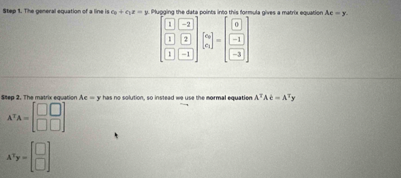 The general equation of a line is c_0+c_1x=y. Plugging the data points into this formula gives a matrix equation Ac=y. 
∠ 
frac 1-2112□ 2 beginbmatrix c_0 c_1endbmatrix =beginbmatrix □  -1 -3endbmatrix
Step 2. The matrix equation Ac=y has no solution, so instead we use the normal equation A^TAdot c=A^Ty
A^TA=beginbmatrix □ &□  □ &□ endbmatrix
A^Ty=beginbmatrix □  □ endbmatrix