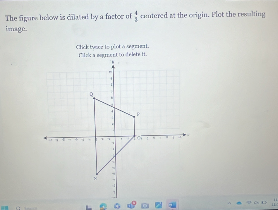 The figure below is dilated by a factor of  4/3  centered at the origin. Plot the resulting 
image. 
Click twice to plot a segment. 
Click a segment to delete it. 
11 
o 11/