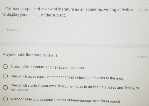 The main purpose of review of literature as an academic writing activity is 2 point
to display your_ ............ of the subject.
Choose
A systematic literature review is: 2 points
A replicable, scientific and transparent process
One which gives equal attention to the principal contributors to the area
One which starts in your own library, then goes to on-line databases and, finally, to
the internet
A responsible, professional process of time-management for research