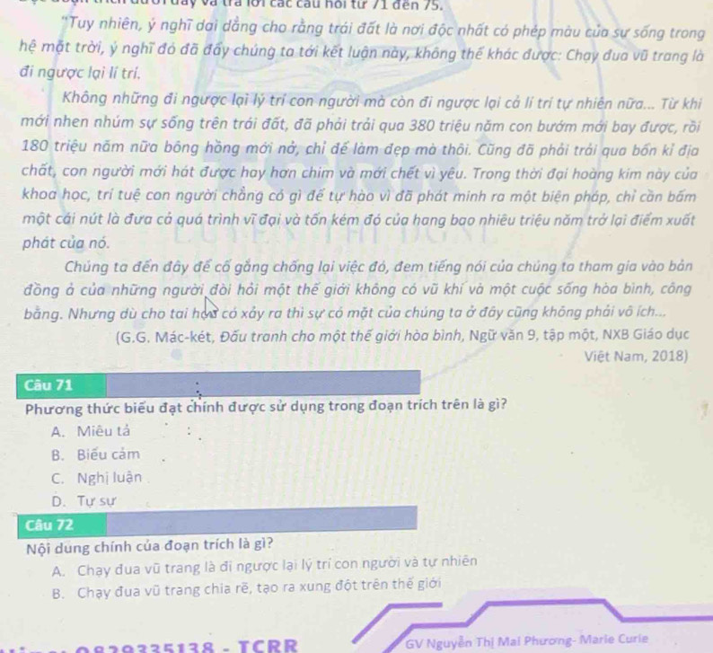 ây và tra lới các cau hoi từ 71 đến 75.
''Tuy nhiên, ý nghĩ dai dẳng cho rằng trái đất là nơi độc nhất có phép màu của sự sống trong
hệ mặt trời, ý nghĩ đó đã đẩy chúng ta tới kết luận này, không thế khác được: Chạy đua vũ trang là
đi ngược lại lí trí.
Không những đi ngược lại lý trí con người mà còn đi ngược lại cả lí trí tự nhiên nữa... Từ khi
mới nhen nhúm sự sống trên trái đất, đã phải trải qua 380 triệu năm con bướm mới bay được, rồi
180 triệu năm nữa bông hồng mới nở, chỉ để làm đẹp mà thôi. Cũng đã phải trải qua bốn kỉ địa
chất, con người mới hát được hay hơn chim và mới chết vì yêu. Trong thời đại hoàng kim này của
khoa học, trí tuệ con người chẳng có gì để tự hào vì đã phát minh ra một biện pháp, chỉ cần bấm
một cái nút là đưa cả quá trình vĩ đại và tốn kém đó của hang bao nhiêu triệu năm trở lại điểm xuất
phát của nó.
Chúng ta đến đây để cố gắng chống lại việc đó, đem tiếng nói của chúng ta tham gia vào bản
đồng ả của những người đòi hỏi một thế giới không có vũ khí và một cuộc sống hòa bình, công
bằng. Nhưng dù cho tai họu có xảy ra thì sự có mặt của chúng ta ở đây cũng không phải vô ích...
(G.G. Mác-két, Đấu tranh cho một thế giới hòa bình, Ngữ văn 9, tập một, NXB Giáo dục
Việt Nam, 2018)
Câu 71
Phương thức biểu đạt chính được sử dụng trong đoạn trích trên là gì?
A. Miêu tả
B. Biểu cảm
C. Nghị luận
D. Tự sự
Câu 72
Nội dung chính của đoạn trích là gì?
A. Chạy đua vũ trang là đi ngược lại lý trí con người và tự nhiên
B. Chạy đua vũ trang chia rẽ, tạo ra xung đột trên thế giới
0225128 - TCRR GV Nguyễn Thị Mai Phương- Marie Curie