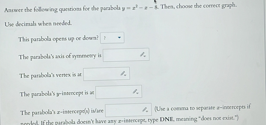 Answer the following questions for the parabola y=x^2-x-8. Then, choose the correct graph. 
Use decimals when needed. 
This parabola opens up or down? ？ 
The parabola’s axis of symmetry is □ 
The parabola's vertex is at □. 
The parabola’s y-intercept is at □ x_
The parabola’s x-intercept(s) is/are □ □  (Use a comma to separate x-intercepts if 
needed. If the parabola doesn’t have any x-intercept, type DNE, meaning “does not exist.”)