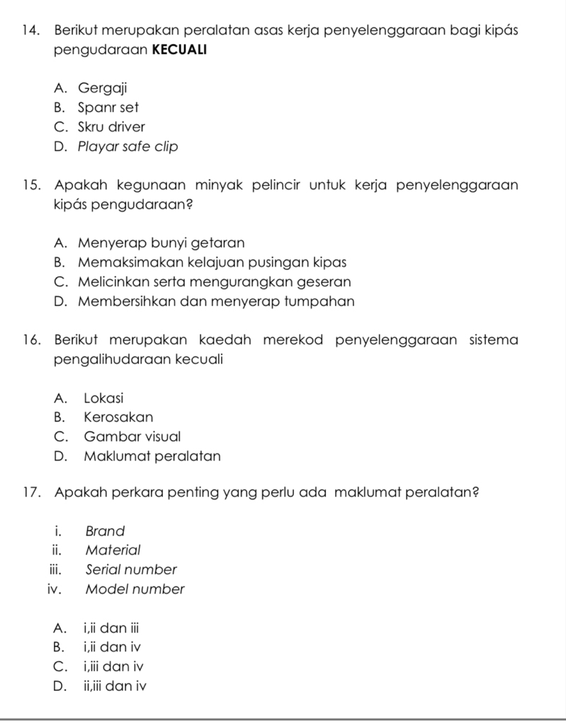 Berikut merupakan peralatan asas kerja penyelenggaraan bagi kipás
pengudaraan KECUALI
A. Gergaji
B. Spanr set
C. Skru driver
D. Playar safe clip
15. Apakah kegunaan minyak pelincir untuk kerja penyelenggaraan
kipás pengudaraan?
A. Menyerap bunyi getaran
B. Memaksimakan kelajuan pusingan kipas
C. Melicinkan serta mengurangkan geseran
D. Membersihkan dan menyerap tumpahan
16. Berikut merupakan kaedah merekod penyelenggaraan sistema
pengalihudaraan kecuali
A. Lokasi
B. Kerosakan
C. Gambar visual
D. Maklumat peralatan
17. Apakah perkara penting yang perlu ada maklumat peralatan?
i. Brand
ii. Material
iii. Serial number
iv. Model number
A. i,ii dan iii
B. i,i dan i
C. i,iii dan iv
D. ii,iii dan iv