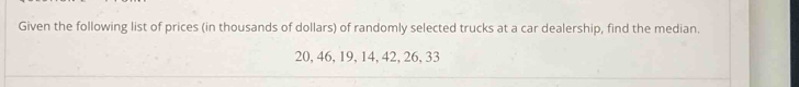 Given the following list of prices (in thousands of dollars) of randomly selected trucks at a car dealership, find the median.
20, 46, 19, 14, 42, 26, 33