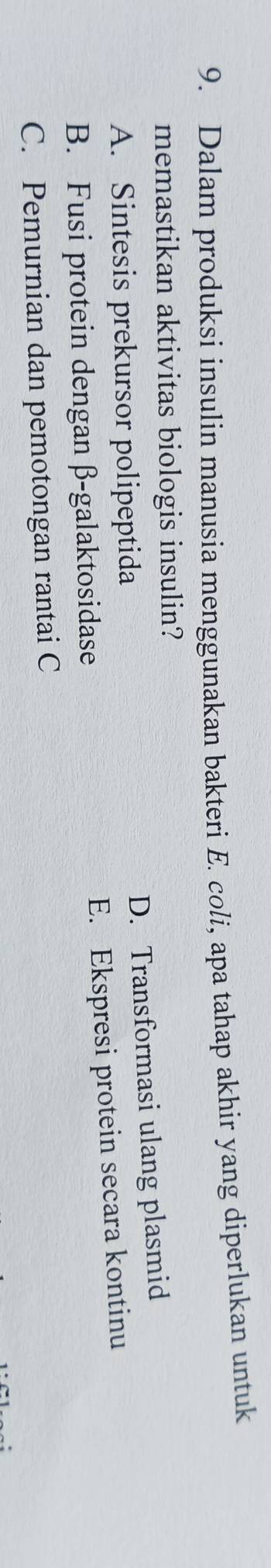 Dalam produksi insulin manusia menggunakan bakteri E. coli, apa tahap akhir yang diperlukan untuk
memastikan aktivitas biologis insulin?
D. Transformasi ulang plasmid
A. Sintesis prekursor polipeptida
E. Ekspresi protein secara kontinu
B. Fusi protein dengan β -galaktosidase
C. Pemurnian dan pemotongan rantai C