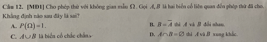 [MĐ1] Cho phép thử với không gian mẫu Ω. Gọi A, B là hai biến cố liên quan đến phép thử đã cho.
Khẳng định nào sau đây là sai?
B. B=overline A
A. P(Omega )=1. thì A và B đối nhau.
C. A∪ B là biến cố chắc chắn D. A∩ B=varnothing thì A và B xung khắc.