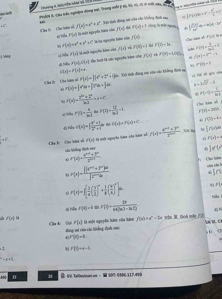 NH MớI Chương 4. NGUYÊN HÀM và tích p
PHAN II. Câu trắc nghiệm đứng sai. Trong mỗi ý a), b), c), d) ở mỗi câu, thi t yng 4. NGUYÊN HÀM VÀ TÍCH PP
sal. f(x)=e^x+x^e. Xét tính đúng sai của các khẳng định sau: c) ∈t F(x)dx=e^x- x^3/3 +C
+C. cũng là một nguyên 9 ∈t  f(x)/xe^x dx=ln |x|-2e^x
Câu 1: Cho hàm số
a) Nếu F(x) là một nguyên hàm của f(x) thì F(x)+5
b) F(x)=e^x+x^e+C là họ nguyên hàm của f(x).
Cho hàm số F(x) làm
mān F(0)= 2/ln 2 +2.
c) Nếu F(x) là một nguyên hàm của f(x) và F(0)=1 thì F(1)=2e.
3) bằng f(x) và F(0)=1,G(1)_□  f(π )=2^(π +1)-1.
d) Nếu F(x),G(x) lần lượt là các nguyên hàm của
a)
b). F'(0)=2
G(x)=F(x)+e.
c) Hệ số góc của
Câu 2: Cho hàm số F(x)=∈t (4^x+2^x+1)dx d . Xét tính đúng sai của các khẳng định sa
a) F(x)=∈t 4^xdx+∈t 2^xdx+∈t dx.
k=2sqrt(2^(π))-2
b) F(x)= (2^(2x)+2^x)/ln 2 +x+C.
d) F(-1)= 1/ln 2 
Cho hàm số
c) Nếu F(1)= 4/ln 2  thì F(2)= 12/ln 2 -1.
F(0)=2025.
d) Nếu G(x)=∈t  (8^x+1)/2^x+1 dx thì G(x)=F(x)+C.
a) f(2)=4+
frac ^· )+C.
Câu 3: Cho hàm số F(x) là một nguyên hàm của hàm số f(x)= (6^(x+1)+3^(2x))/2^(2x+3) . Xét tính b) ∈t f(x)dx
các khẳng định sau: c) F(x)=x
d) ∈t xf'(x^2
a) F'(x)= (6^(x+1)+3^(2x))/2^(2x+3) .
7: Cho hàm
b) F(x)= (∈t (6^(x+1)+3^(2x))dx)/∈t 2^(2x+3)dx . của các k
a) ∈t f'(
c) F(x)=∈t [ 3/4 .( 3/2 )^x+ 1/8 .( 9/4 )^x]dx.
b) F(x
Nếu
d) Nếu F(0)=0 thì F(1)= 29/64(ln 3-ln 2) .
d) N
iết F(x)ld f(x)=e^x-2x trên R thoả mãn Fll
Câu 4: Gọi F(x) là một nguyên hàm của hàm
đúng sai của các khẳng định sau: An III. Câ
ι1:
a) F'(0)=0. Ch
a
=2.
b) F(1)=e-1.
^x-x+1.
490 25 26 GV. Tailieutoan.vn - SĐT: 0386.117.490