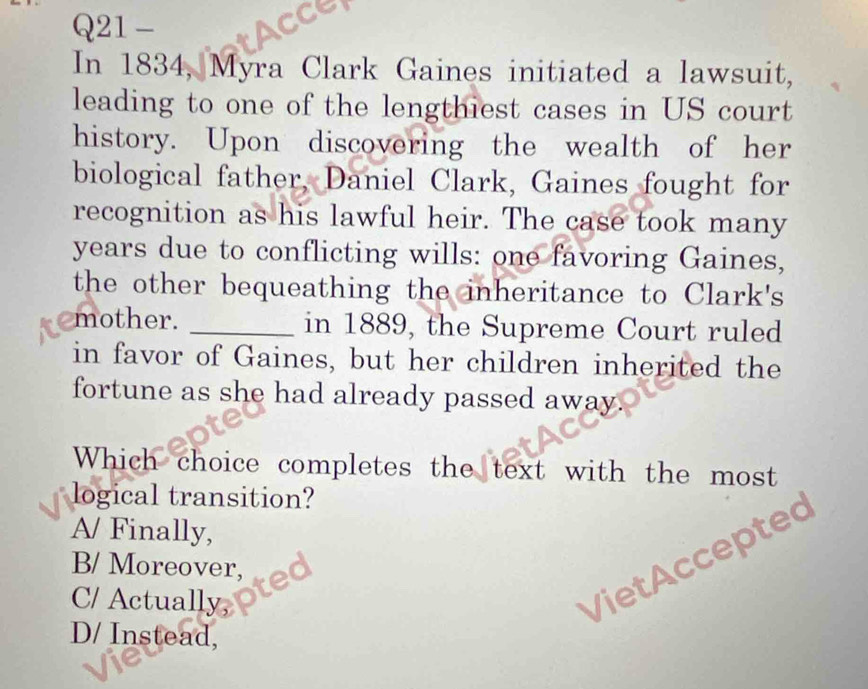 In 1834, Myra Clark Gaines initiated a lawsuit,
leading to one of the lengthiest cases in US court
history. Upon discovering the wealth of her
biological father, Daniel Clark, Gaines fought for
recognition as his lawful heir. The case took many
years due to conflicting wills: one favoring Gaines,
the other bequeathing the inheritance to Clark's
mother. _in 1889, the Supreme Court ruled
in favor of Gaines, but her children inherited the
fortune as she had already passed away.
Which choice completes the text with the most
logical transition?
A/ Finally,
B/ Moreover,
C/ Actually,
VietAccepted
D/ Instead,