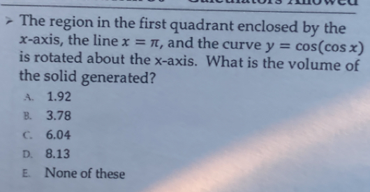 The region in the first quadrant enclosed by the
x-axis, the line x=π , and the curve y=cos (cos x)
is rotated about the x-axis. What is the volume of
the solid generated?
A. 1.92
B. 3.78
C. 6,04
D. 8.13
E. None of these
