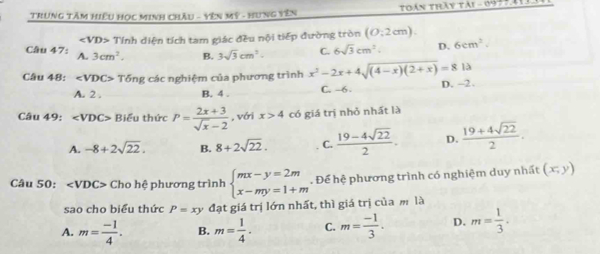 TRunG TâM HiệU HọC MInh ChÂu - Yên Mỹ - Hưng Yên Thán tháy tài - 09 7 t
Tính diện tích tam giác đều nội tiếp đường tròn (0:2cm). 
Câu 47: A. 3cm^2.
B. 3sqrt(3)cm^2. C. 6sqrt(3)cm^2. D. 6cm^2. 
Câu 48: ∠ VDC> Tổng các nghiệm của phương trình x^2-2x+4sqrt((4-x)(2+x))=81a
A. 2. B. 4. C. -6. D. -2.
Câu 49: ∠ VDC> Biểu thức P= (2x+3)/sqrt(x)-2  , với x>4 có giá trị nhỏ nhất là
A. -8+2sqrt(22). B. 8+2sqrt(22). C.  (19-4sqrt(22))/2 . D.  (19+4sqrt(22))/2 . 
Câu 50: ∠ VDC> Cho hệ phương trình beginarrayl mx-y=2m x-my=1+mendarray.. Để hệ phương trình có nghiệm duy nhất (x,y)
sao cho biểu thức P=xy đạt giá trị lớn nhất, thì giá trị của m là
A. m= (-1)/4 . B. m= 1/4 . C. m= (-1)/3 . D. m= 1/3 .