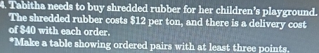 Tabitha needs to buy shredded rubber for her children’s playground. 
The shredded rubber costs $12 per ton, and there is a delivery cost 
of $40 with each order. 
*Make a table showing ordered pairs with at least three points.