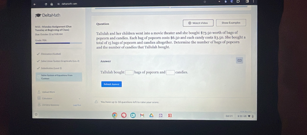 DeltaMath 
M11 - Monday Assignment (Due Question 
Watch Video Show Examples 
Tuesday at Beginning of Class) 
Dua: October 22 at 9:00 AM Tallulah and her children went into a movie theater and she bought $73.50 worth of bags of 
popcorn and candies. Each bag of popcorn costs $6.50 and each candy costs $3.50. She bought a 
Cradio 75% total of 15 bags of popcorn and candies altogether. Determine the number of bags of popcorn 
and the number of candies that Tallulah bought. 
Climmation (Guidod) 
Answer 
Substitution (Level 3) 
Tallulah bought □
Solve System of Equations from bags of popcorn and □ candies. 
Comtint 
Submit Answer 
You have up to 18 questions left to raise your score. 
Zeriora lismoney Lng Đu 
Oct 21 B:22 US 。