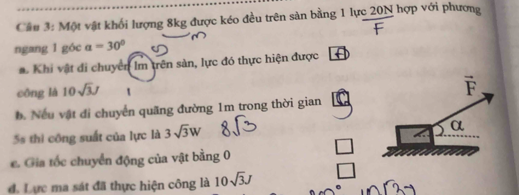 Một vật khối lượng 8kg được kéo đều trên sản bằng 1 lực 20N hợp với phương
ngang 1 góc a=30°
#  Khi vật đi chuyển lm trên sản, lực đó thực hiện được
công là 10sqrt(3)J
b. Nếu vật đi chuyển quãng đường 1m trong thời gian
5s thi công suất của lực là 3sqrt(3)W
C. Gia tốc chuyển động của vật bằng 0
d. Lực ma sát đã thực hiện công là 10sqrt(3)J