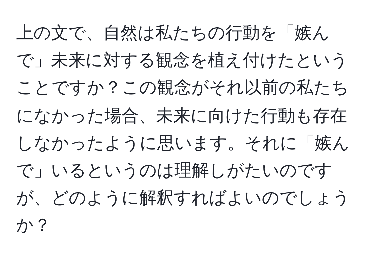 上の文で、自然は私たちの行動を「嫉んで」未来に対する観念を植え付けたということですか？この観念がそれ以前の私たちになかった場合、未来に向けた行動も存在しなかったように思います。それに「嫉んで」いるというのは理解しがたいのですが、どのように解釈すればよいのでしょうか？