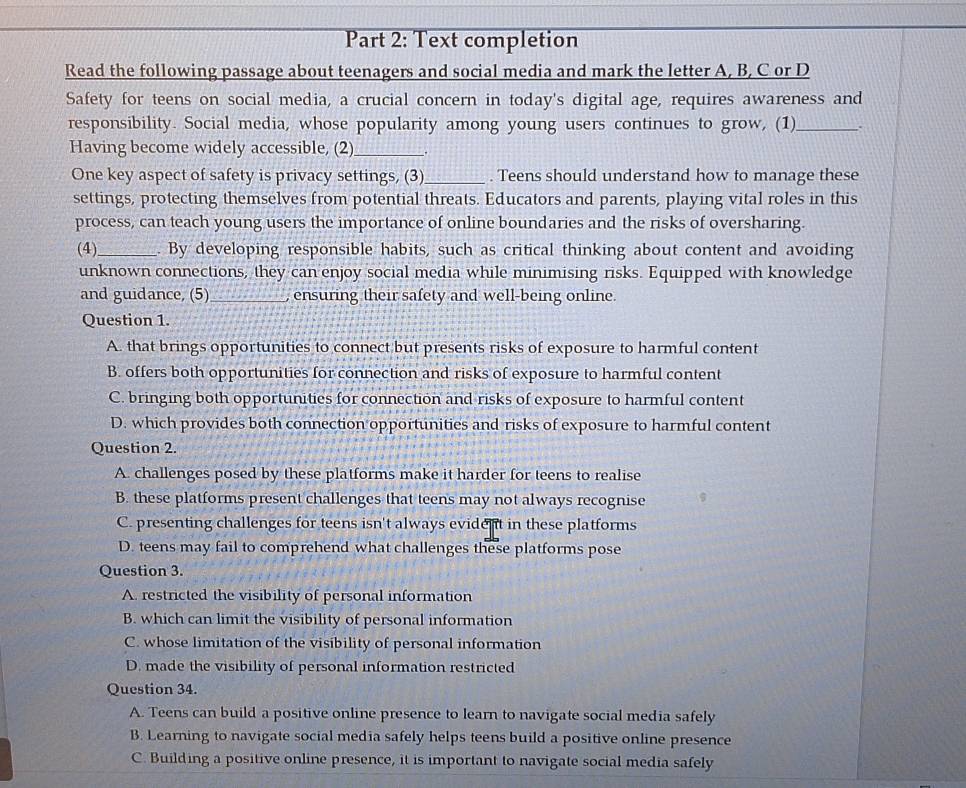 Text completion
Read the following passage about teenagers and social media and mark the letter A, B, C or D
Safety for teens on social media, a crucial concern in today's digital age, requires awareness and
responsibility. Social media, whose popularity among young users continues to grow, (1)_
Having become widely accessible, (2)_ .
One key aspect of safety is privacy settings, (3)_ . Teens should understand how to manage these
settings, protecting themselves from potential threats. Educators and parents, playing vital roles in this
process, can teach young users the importance of online boundaries and the risks of oversharing.
(4)_ . By developing responsible habits, such as critical thinking about content and avoiding
unknown connections, they can enjoy social media while minimising risks. Equipped with knowledge
and guidance, (5)_ , ensuring their safety and well-being online.
Question 1.
A. that brings opportunities to connect but presents risks of exposure to harmful content
B. offers both opportunities for connection and risks of exposure to harmful content
C. bringing both opportunities for connection and risks of exposure to harmful content
D. which provides both connection opportunities and risks of exposure to harmful content
Question 2.
A. challenges posed by these platforms make it harder for teens to realise
B. these platforms present challenges that teens may not always recognise
C. presenting challenges for teens isn't always evident in these platforms
D. teens may fail to comprehend what challenges these platforms pose
Question 3.
A. restricted the visibility of personal information
B. which can limit the visibility of personal information
C. whose limitation of the visibility of personal information
D. made the visibility of personal information restricted
Question 34.
A. Teens can build a positive online presence to learn to navigate social media safely
B. Learning to navigate social media safely helps teens build a positive online presence
C. Building a positive online presence, it is important to navigate social media safely