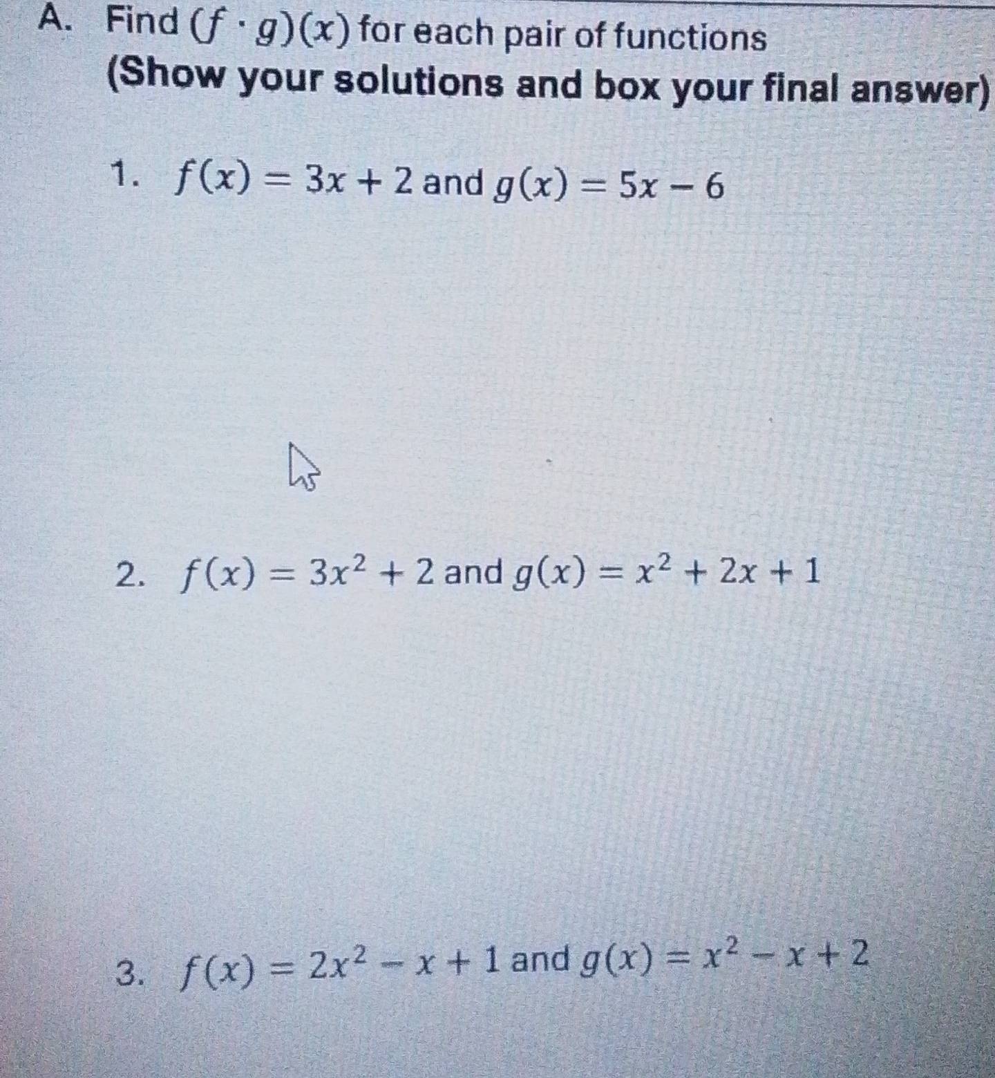 Find (f· g)(x) for each pair of functions 
(Show your solutions and box your final answer) 
1. f(x)=3x+2 and g(x)=5x-6
2. f(x)=3x^2+2 and g(x)=x^2+2x+1
3. f(x)=2x^2-x+1 and g(x)=x^2-x+2