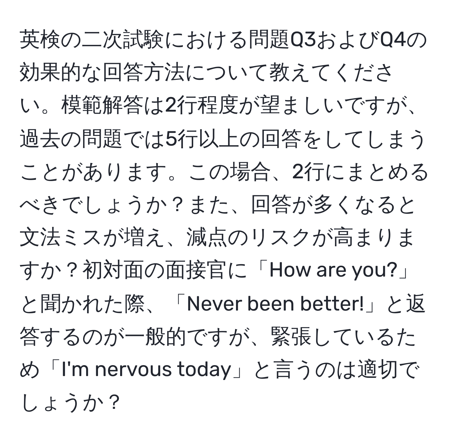 英検の二次試験における問題Q3およびQ4の効果的な回答方法について教えてください。模範解答は2行程度が望ましいですが、過去の問題では5行以上の回答をしてしまうことがあります。この場合、2行にまとめるべきでしょうか？また、回答が多くなると文法ミスが増え、減点のリスクが高まりますか？初対面の面接官に「How are you?」と聞かれた際、「Never been better!」と返答するのが一般的ですが、緊張しているため「I'm nervous today」と言うのは適切でしょうか？