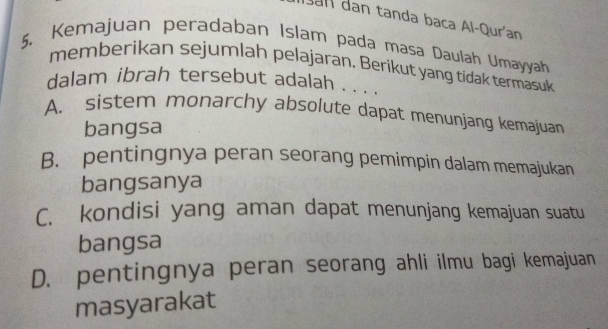 San dan tanda baca Al-Qurían
5. Kemajuan peradaban Islam pada masa Daulah Umayyah
memberikan sejumlah pelajaran. Berikut yang tidak termasuk
dalam ibrah tersebut adalah . . . .
A. sistem monarchy absolute dapat menunjang kemajuan
bangsa
B. pentingnya peran seorang pemimpin dalam memajukan
bangsanya
C. kondisi yang aman dapat menunjang kemajuan suatu
bangsa
D. pentingnya peran seorang ahli ilmu bagi kemajuan
masyarakat