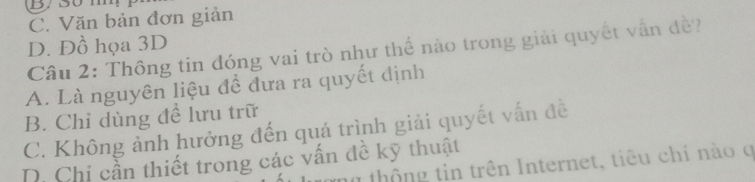 By s0 m
C. Văn bản đơn giản
D. Đồ họa 3D
Câu 2: Thông tin đóng vai trò như thế nào trong giải quyết vấn đề?
A. Là nguyên liệu để đưa ra quyết định
B. Chỉ dùng để lưu trữ
C. Không ảnh hưởng đến quá trình giải quyết vấn đề
D. Chi cần thiết trong các vấn đề kỹ thuật
g thông tin trên Internet, tiêu chí nào q