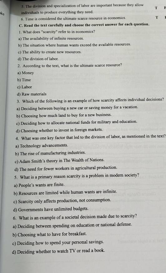 The division and specialization of labor are important because they allow 
T
ke individuals to produce everything they need.
6. Time is considered the ultimate scarce resource in economics. T
C. Read the text carefully and choose the correct answer for each question.
1. What does "scarcity" refer to in economics?
a) The availability of infinite resources.
b) The situation where human wants exceed the available resources.
c) The ability to create new resources.
d) The division of labor.
2. According to the text, what is the ultimate scarce resource?
a) Money
b) Time
c) Labor
d) Raw materials
3. Which of the following is an example of how scarcity affects individual decisions?
a) Deciding between buying a new car or saving money for a vacation.
b) Choosing how much land to buy for a new business.
c) Deciding how to allocate national funds for military and education.
d) Choosing whether to invest in foreign markets.
4. What was one key factor that led to the division of labor, as mentioned in the text?
a) Technology advancements.
b) The rise of manufacturing industries.
c) Adam Smith’s theory in The Wealth of Nations.
d) The need for fewer workers in agricultural production.
5. What is a primary reason scarcity is a problem in modern society?
a) People’s wants are finite.
b) Resources are limited while human wants are infinite.
c) Scarcity only affects production, not consumption.
d) Governments have unlimited budgets.
6. What is an example of a societal decision made due to scarcity?
a) Deciding between spending on education or national defense.
b) Choosing what to have for breakfast.
c) Deciding how to spend your personal savings.
d) Deciding whether to watch TV or read a book.