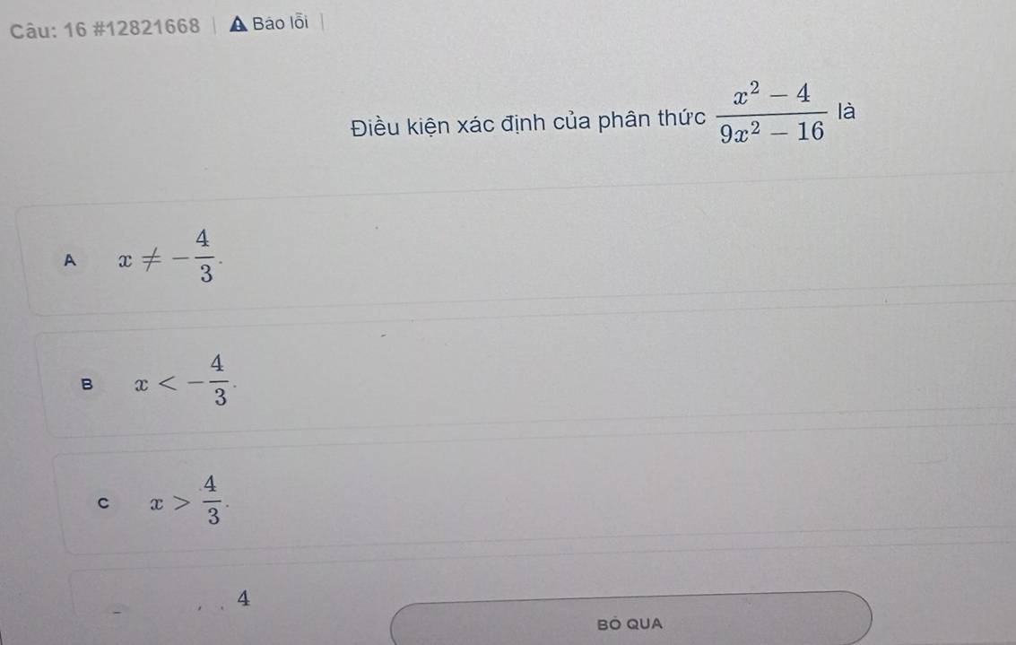 16 #12821668 Báo lỗi
Điều kiện xác định của phân thức  (x^2-4)/9x^2-16  là
A x!= - 4/3 .
B x<- 4/3 .
C x> 4/3 . 
4
BÖ QUA