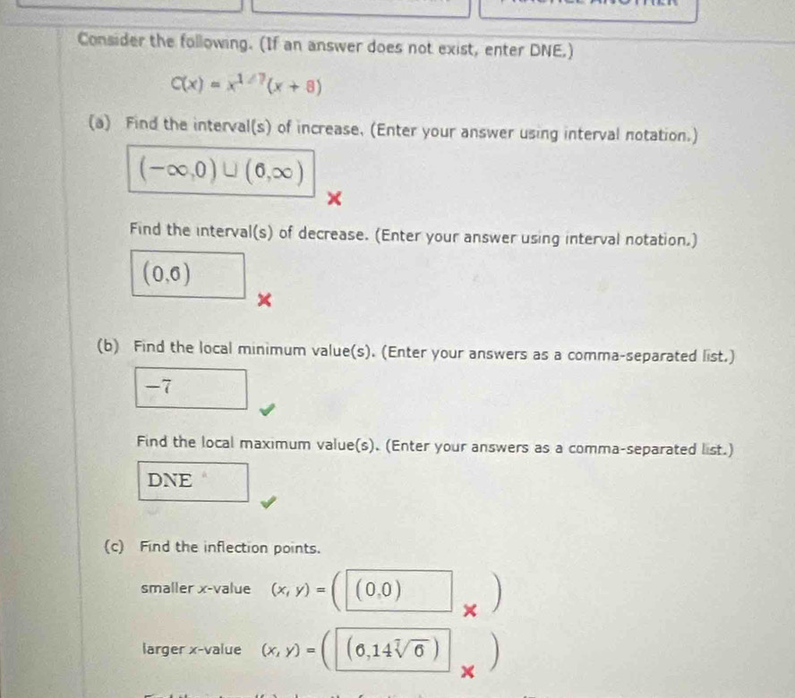 Consider the following. (If an answer does not exist, enter DNE.)
C(x)=x^(1/7)(x+8)
(a) Find the interval(s) of increase, (Enter your answer using interval notation.)
(-∈fty ,0)∪ (6,∈fty )
Find the interval(s) of decrease. (Enter your answer using interval notation.)
(0,6)
× 
(b) Find the local minimum value(s). (Enter your answers as a comma-separated list.)
-7
Find the local maximum value(s). (Enter your answers as a comma-separated list.) 
DNE 
(c) Find the inflection points. 
smaller x -value (x,y)= (0,0)
× 
larger x -value (x,y)= (0,14sqrt[7](6)) ) 
×