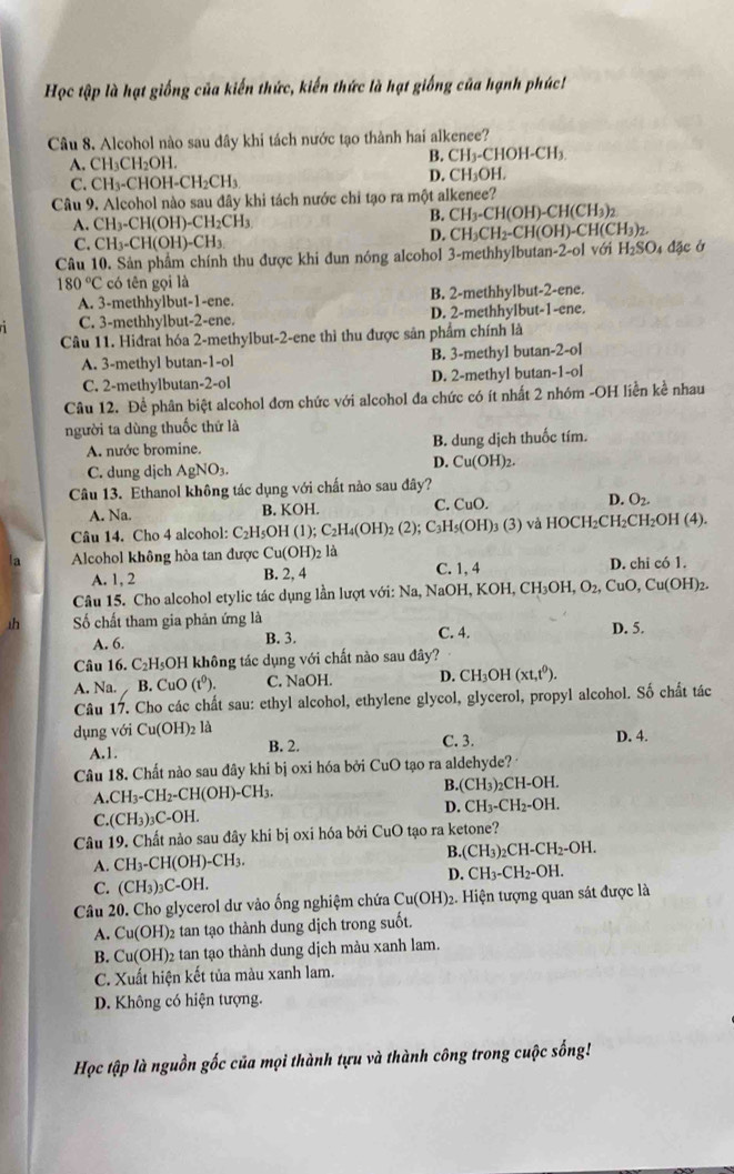 Học tập là hạt giống của kiến thức, kiến thức là hạt giống của hạnh phúc
Câu 8. Alcohol nào sau đây khi tách nước tạo thành hai alkenee?
. C C H_2OH B. CH₃-CHOH-CH₃
C. CH_3-C OH-CH_2CH_3 D. CH₃OH.
Câu 9. Alcohol nào sau đây khi tách nước chỉ tạo ra một alkenee?
A. CH_3-CH(OH)-CH_2CH_3 B. CH_3-CH(OH)-CH(CH_3)_2
C. CH_3-CH(OH)-CH_3
D. CH_3CH_2-CH(OH)-CH(CH_3)_2
Câu 10. Sản phẩm chính thu được khi đun nóng alcohol 3-methhylbutan-2-ol với H_2SO 4 đặc ở
180°C có tên gọi là
A. 3-methhylbut-1-ene. B. 2-methhylbut-2-ene.
C. 3-methhylbut-2-ene. D. 2-methhylbut-1-ene.
Câu 11. Hiđrat hóa 2-methyibut-2-ene thì thu được sản phẩm chính là
A. 3-methyl butan-1-ol B. 3-methyl buta -2-ol
C. 2-methylbutan-2-ol D. 2-methyl butan -1-01
Câu 12. Để phân biệt alcohol đơn chức với alcohol đa chức có ít nhất 2 nhóm -OH liền kể nhau
người ta dùng thuốc thứ là
A. nước bromine. B. dung dịch thuốc tím.
D.
C. dung dịch AgNO_3. Cu(OH)_2.
Câu 13. Ethanol không tác dụng với chất nào sau đây?
A. Na. B. KOH. C. CuO. D. O_2.
Câu 14. Cho 4 alcohol: C _2H_5O H (1);C_2H_4(OH)_2 (2);C_3H_5(OH)_3(3) và HOCH₂CH CH_2OH(4
la Alcohol không hòa tan được Cu(OH)_2 là
A. 1, 2 B. 2, 4 C. 1, 4 D. chi có 1.
Câu 15. Cho alcohol etylic tác dụng lần lượt với: Na, NaOH, KOH, CH₃OH, O_2, CuO, Cu(OH)₂.
1h Số chất tham gia phản ứng là
A. 6. B. 3. C. 4. D. 5.
Câu 16. C₂H₃OH không tác dụng với chất nào sau đây?
A. Na. B. Cu O (t^0). C. NaOH D. CH_3OH(xt,t^0).
Câu 17. Cho các chất sau: ethyl alcohol, ethylene glycol, glycerol, propyl alcohol. Số chất tác
dụng với Cu(OH)_21 a C. 3.
A.1. B. 2. D. 4.
Câu 18. Chất nào sau đây khi bị oxi hóa bởi CuO tạo ra aldehyde? 
B. (CH_3)
1 CH_3-CH_2-CH(OH)-CH_3. 2CH-OH.
D. CH_3-CH_2-OH.
C. (CH_3)_3C-OH.
Câu 19. Chất nào sau đây khi bị oxi hóa bởi CuO tạo ra ketone?
A. CH_3-CH(OH)-CH_3.
B. (CH_3)_2CH-CH_2-OH.
D. CH_3-CH_2-OH.
C. (CH_3)_3C-OH.
Câu 20. Cho glycerol dư vào ống nghiệm chứa Cu(OH): 2. Hiện tượng quan sát được là
A. Cu(OH) 02 tan tạo thành dung dịch trong suốt.
B. Cu(OH)_2 e tan tạo thành dung dịch màu xanh lam.
C. Xuất hiện kết tủa màu xanh lam.
D. Không có hiện tượng.
Học tập là nguồn gốc của mọi thành tựu và thành công trong cuộc sống!