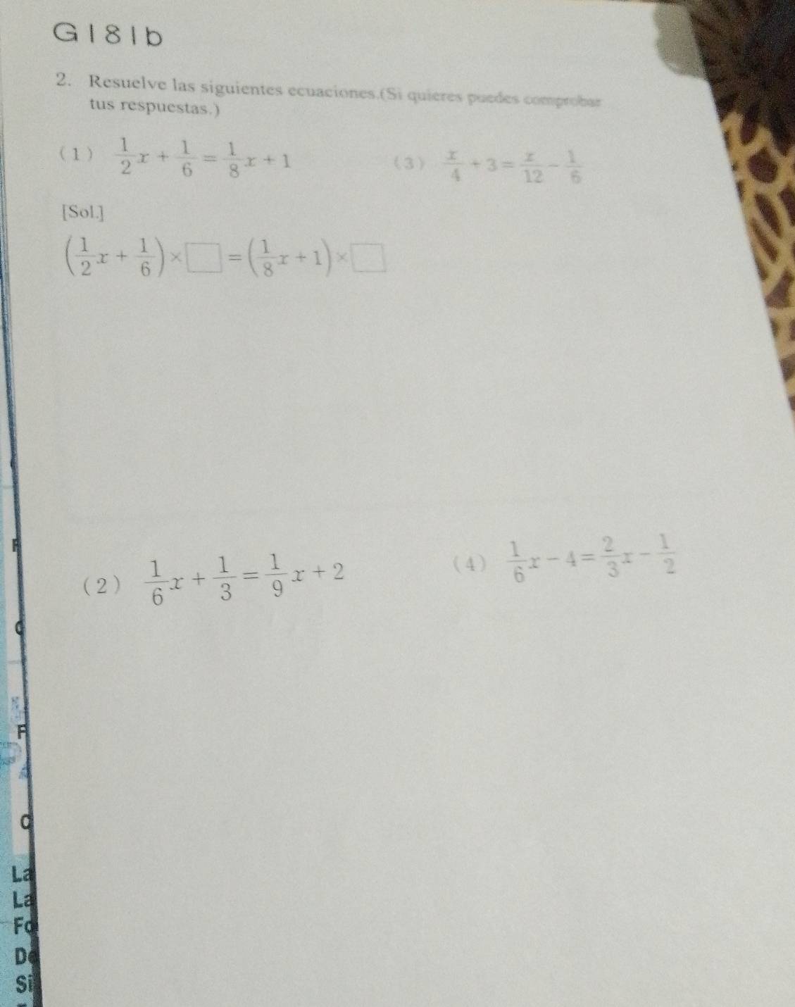 G181b
2. Resuelve las siguientes ecuaciones.(Si quières puedes comprobar
tus respuestas.)
(1)  1/2 x+ 1/6 = 1/8 x+1 (3)  x/4 +3= x/12 - 1/6 
[Sol.]
( 1/2 x+ 1/6 )* □ =( 1/8 x+1)* □
A
(2)  1/6 x+ 1/3 = 1/9 x+2
(4)  1/6 x-4= 2/3 x- 1/2 
La
La
Fo
D
Sĩ