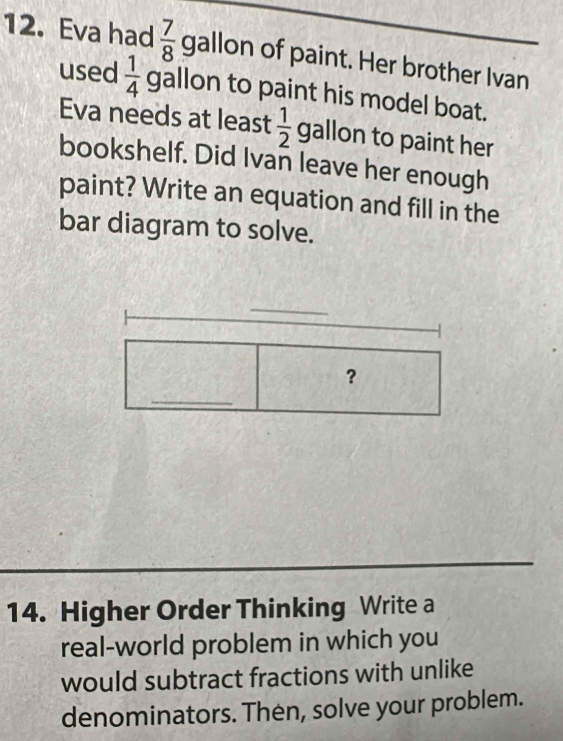 Eva had  7/8 gal on of paint. Her brother Ivan 
used  1/4  gallon to paint his model boat. 
Eva needs at least  1/2  gallon to paint her 
bookshelf. Did Ivan leave her enough 
paint? Write an equation and fill in the 
bar diagram to solve. 
_ 
? 
_ 
14. Higher Order Thinking Write a 
real-world problem in which you 
would subtract fractions with unlike 
denominators. Then, solve your problem.