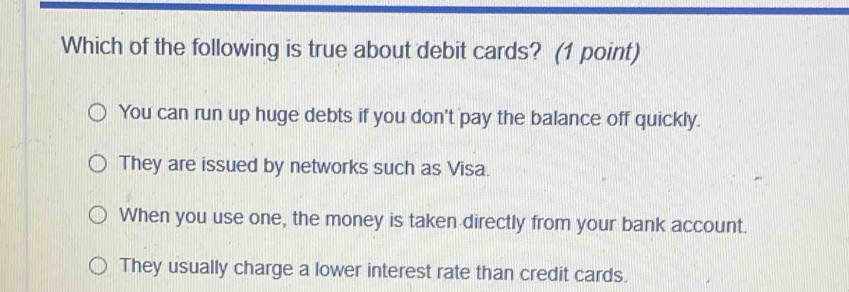 Which of the following is true about debit cards? (1 point)
You can run up huge debts if you don't pay the balance off quickly.
They are issued by networks such as Visa.
When you use one, the money is taken directly from your bank account.
They usually charge a lower interest rate than credit cards.