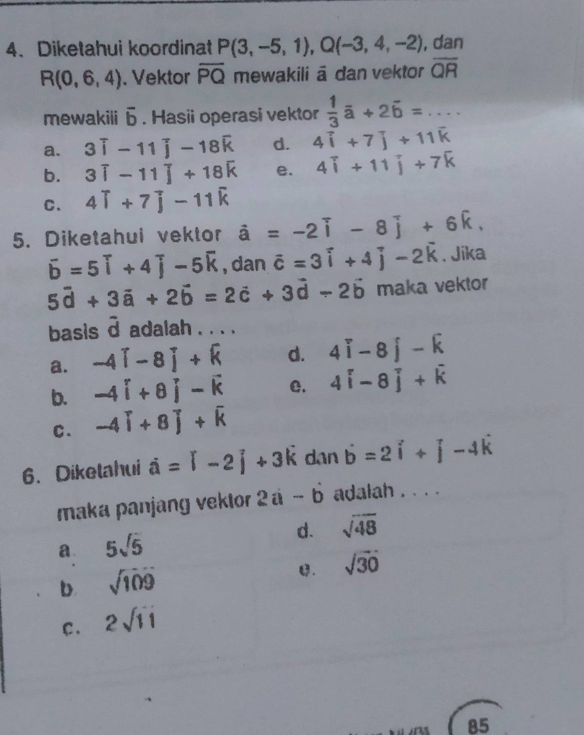 Diketahui koordinat P(3,-5,1),Q(-3,4,-2) , dan
R(0,6,4). Vektor overline PQ mewakili ā dan vektor overline QR
mewakili vector b. Hasii operasi vektor  1/3 vector a+2vector b=...
a. 3widehat i-11widehat j-18widehat k d. 4widehat i+7widehat j+11widehat k
b. 3widehat i-11widehat j+18widehat k e. 4widehat i+11widehat j+7widehat k
C. 4widehat i+7widehat j-11widehat k
5. Diketahui vektor hat a=-2hat i-8hat j+6hat k.
overline b=5overline i+4overline j-5overline k , dan vector c=3vector i+4vector j-2vector k. Jika
5vector d+3vector a+2vector b=2vector c+3vector d-2vector b maka vektor
basis d adalah . . . .
a. -4[-8]+k
d. 4widehat i-8widehat j-widehat k
b. -4i+8j-k
C. 4widehat i-8widehat j+widehat k
C. -4[+8]+overline k
6. Diketahui hat a=widehat l-2hat j+3hat k dan vector b=2vector i+vector j-4hat k
maka panjang vektor 2i-b adalah . . . .
d. sqrt(48)
a. 5sqrt(5)
b sqrt(109)
C. sqrt(30)
C . 2sqrt(11)
85