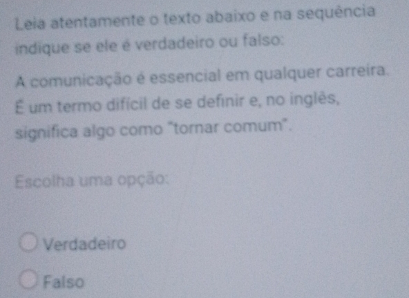 Leia atentamente o texto abaixo e na sequência
indique se ele é verdadeiro ou falso:
A comunicação é essencial em qualquer carreira.
É um termo difícil de se definir e, no inglês,
significa algo como "tornar comum".
Escolha uma opção:
Verdadeiro
Falso